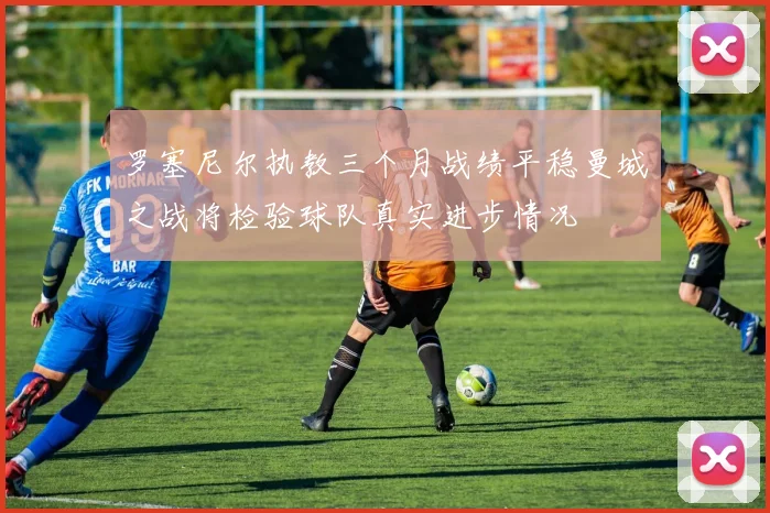 罗塞尼尔执教三个月战绩平稳曼城之战将检验球队真实进步情况