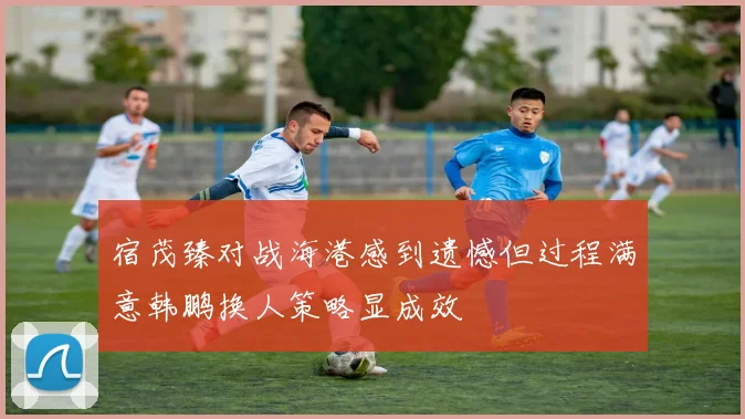 宿茂臻对战海港感到遗憾但过程满意韩鹏换人策略显成效