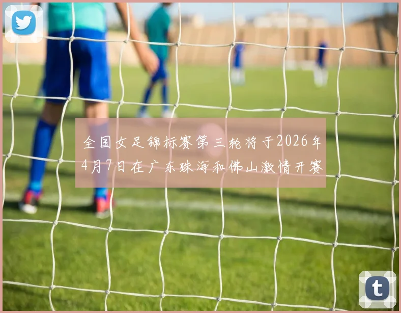 全国女足锦标赛第三轮将于2026年4月7日在广东珠海和佛山激情开赛