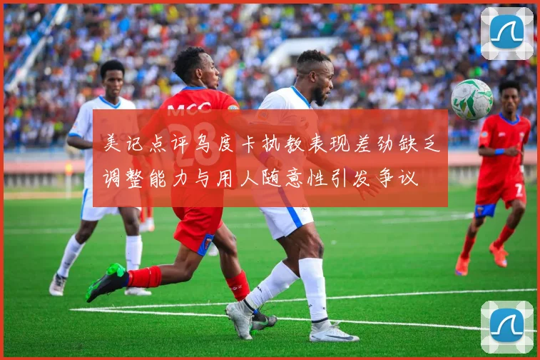 美记点评乌度卡执教表现差劲缺乏调整能力与用人随意性引发争议