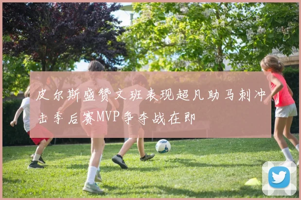 皮尔斯盛赞文班表现超凡助马刺冲击季后赛MVP争夺战在即