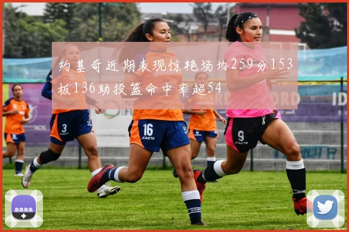 约基奇近期表现惊艳场均259分153板136助投篮命中率超54