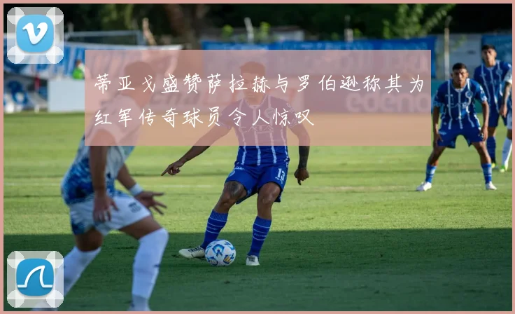 蒂亚戈盛赞萨拉赫与罗伯逊称其为红军传奇球员令人惊叹