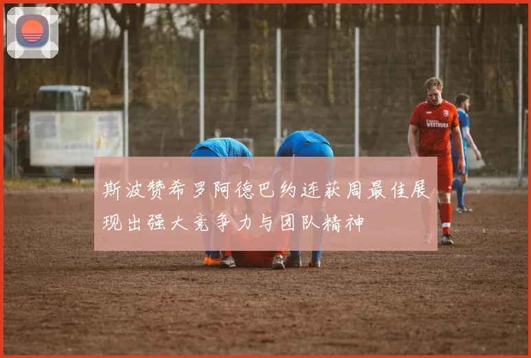 斯波赞希罗阿德巴约连获周最佳展现出强大竞争力与团队精神