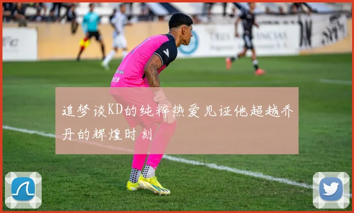 追梦谈KD的纯粹热爱见证他超越乔丹的辉煌时刻