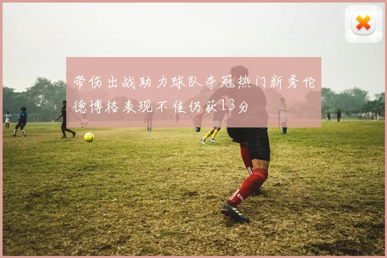 带伤出战助力球队夺冠热门新秀伦德博格表现不佳仍获13分