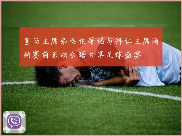皇马主席弗洛伦蒂诺与拜仁主席海纳赛前亲切会晤共享足球盛宴