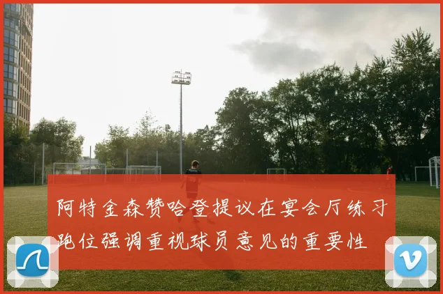 阿特金森赞哈登提议在宴会厅练习跑位强调重视球员意见的重要性
