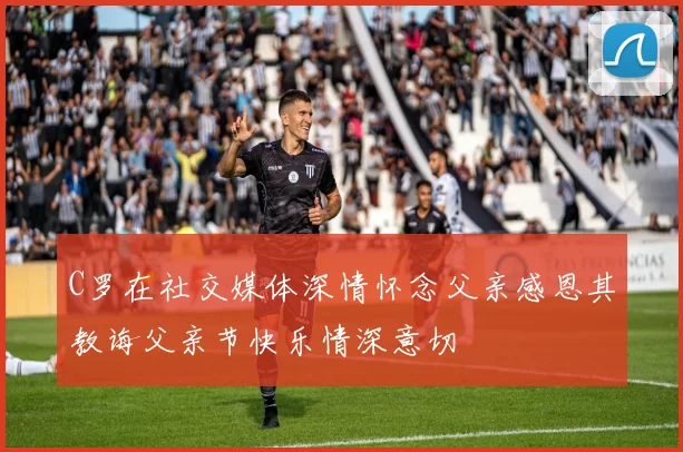 C罗在社交媒体深情怀念父亲感恩其教诲父亲节快乐情深意切