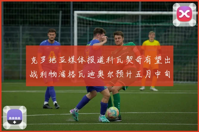 克罗地亚媒体报道科瓦契奇有望出战利物浦格瓦迪奥尔预计五月中旬回归