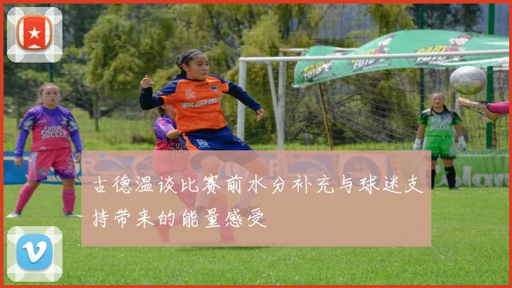古德温谈比赛前水分补充与球迷支持带来的能量感受