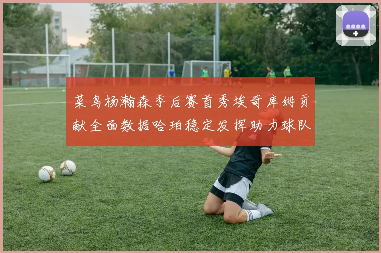 菜鸟杨瀚森季后赛首秀埃奇库姆贡献全面数据哈珀稳定发挥助力球队