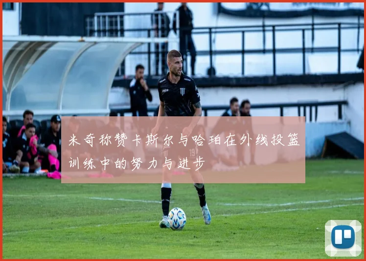 米奇称赞卡斯尔与哈珀在外线投篮训练中的努力与进步