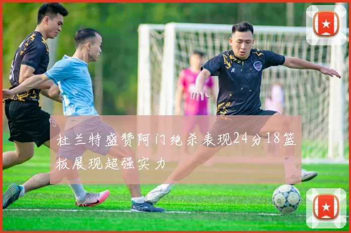 杜兰特盛赞阿门绝杀表现24分18篮板展现超强实力